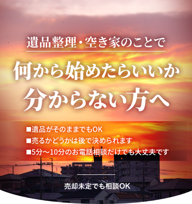 遺品整理・空き家のことで何を始めたらいいか分からない方へ。遺品がそのままでもOK。売るかどうかは後で決められます。５～１０分のお電話相談だけでも大丈夫です。売却未定でも相談OK
