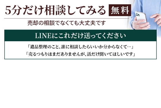 5分だけ無料相談してみる。売却の相談でなくても大丈夫です。LINEにこれだけ送ってください。「遺品整理のこと、誰に相談したらいいか分からなくて・・・」「売るつもりはまだありませんが、話だけ聞いてほしいです」